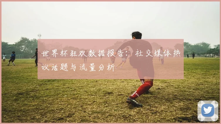 世界杯狂欢数据报告:社交媒体热议话题与流量分析
