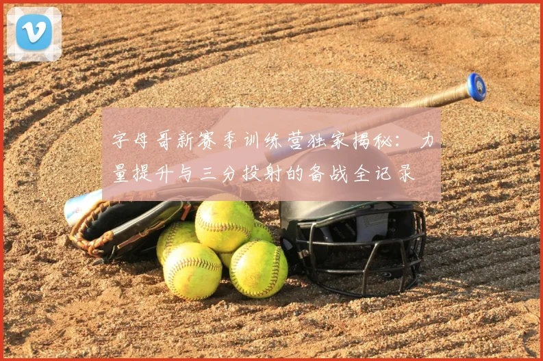 字母哥新赛季训练营独家揭秘：力量提升与三分投射的备战全记录
