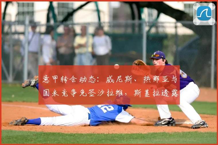 意甲转会动态：威尼斯、热那亚与国米竞争免签沙拉维，斯基拉透露最新进展