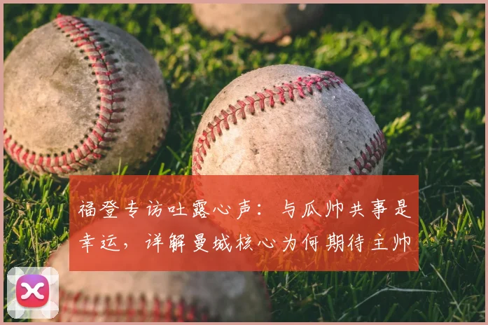福登专访吐露心声：与瓜帅共事是幸运，详解曼城核心为何期待主帅留任