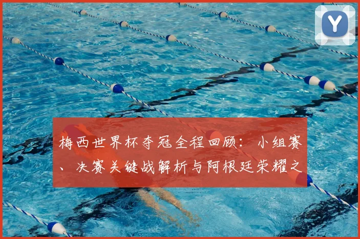 梅西世界杯夺冠全程回顾：小组赛、决赛关键战解析与阿根廷荣耀之路