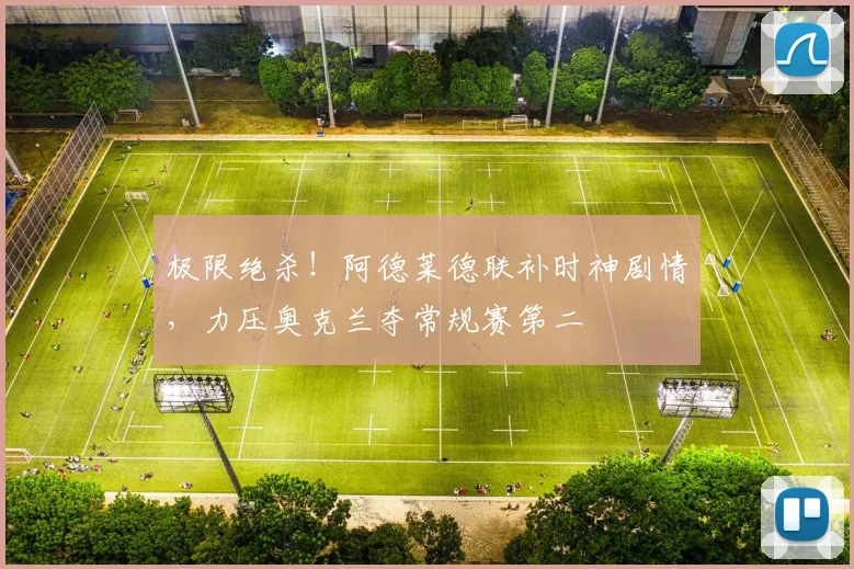极限绝杀！阿德莱德联补时神剧情，力压奥克兰夺常规赛第二
