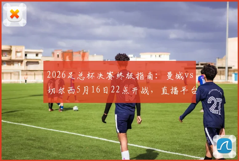 2026足总杯决赛终极指南：曼城vs切尔西5月16日22点开战，直播平台与历史交锋全解析