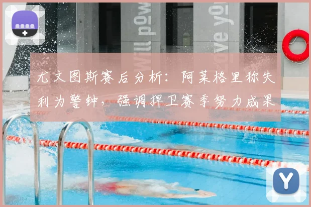 尤文图斯赛后分析：阿莱格里称失利为警钟，强调捍卫赛季努力成果