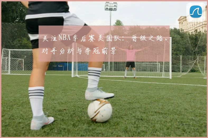 关注NBA季后赛美国队：晋级之路、对手分析与夺冠前景