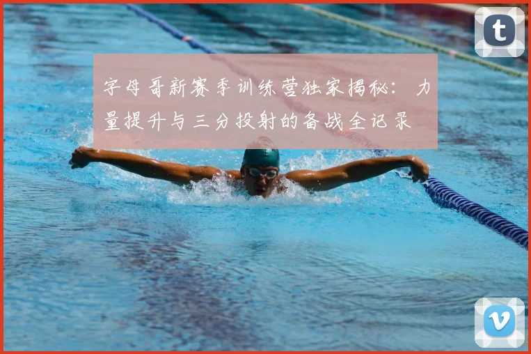 字母哥新赛季训练营独家揭秘：力量提升与三分投射的备战全记录