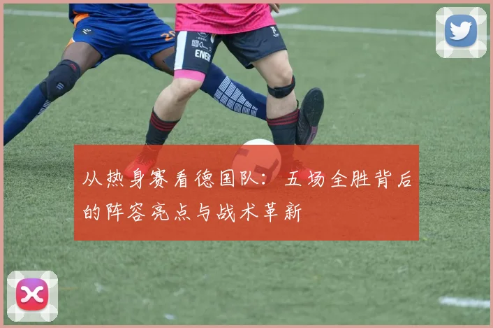 从热身赛看德国队：五场全胜背后的阵容亮点与战术革新